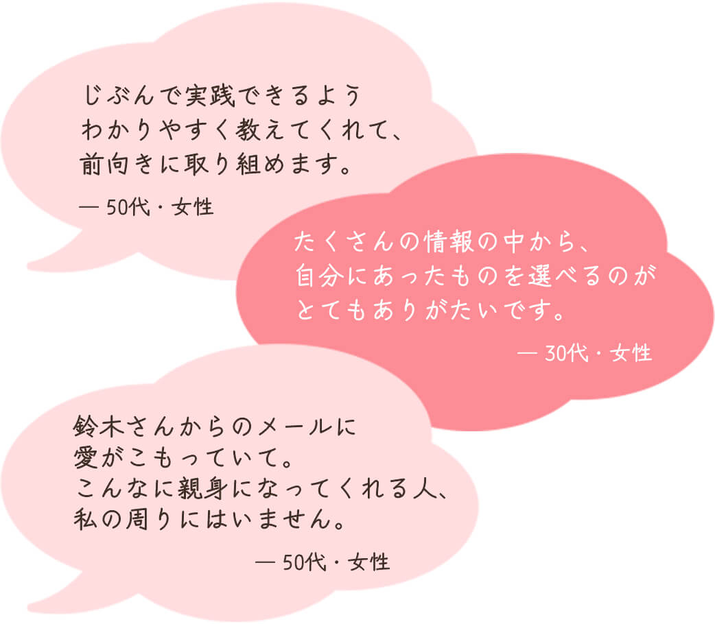 じぶんで実践できるようわかりやすく教えてくれて、前向きに取り組めます。（50代・女性）　たくさんの情報の中から、自分にあったものを選べるのがとてもありがたいです。（30代・女性）　鈴木さんからのメールに愛がこもっていて。こんなに親身になってくれる人、私の周りにはいません。（50代・女性）